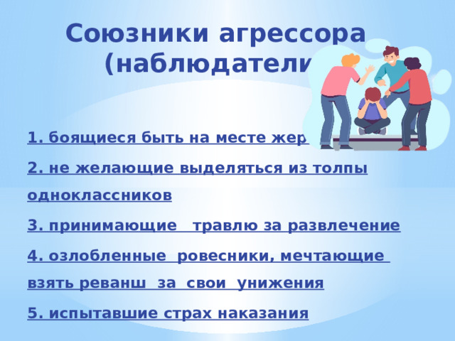 Союзники агрессора (наблюдатели) 1. боящиеся быть на месте жертвы 2. не желающие выделяться из толпы одноклассников 3. принимающие   травлю за развлечение 4. озлобленные  ровесники, мечтающие  взять реванш  за  свои  унижения 5. испытавшие страх наказания 