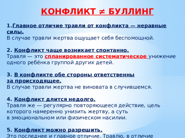 КОНФЛИКТ ≠ БУЛЛИНГ Главное отличие травли от конфликта — неравные силы.  В случае травли жертва ощущает себя беспомощной. 2. Конфликт чаще возникает спонтанно.  Травля — это спланированное систематическое унижение одного ребёнка группой других детей. 3. В конфликте обе стороны ответственны за происходящее.  В случае травли жертва не виновата в случившемся. 4. Конфликт длится недолго.  Травля же — регулярно повторяющееся действие, цель которого намеренно унизить жертву, а суть в эмоциональном или физическом насилии. 5. Конфликт можно разрешить.  Это последнее и главное отличие. Травлю, в отличие от конфликта, можно только прекратить (в лучшем случае). 
