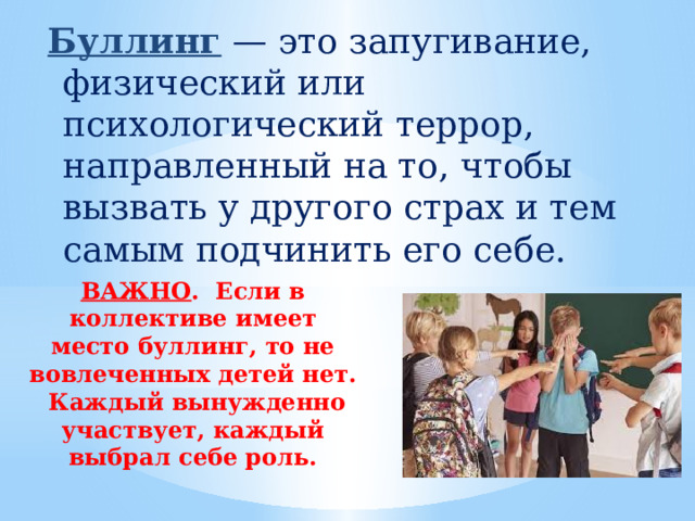  Буллинг  — это запугивание, физический или психологический террор, направленный на то, чтобы вызвать у другого страх и тем самым подчинить его себе. ВАЖНО . Если в коллективе имеет место буллинг, то не вовлеченных детей нет. Каждый вынужденно участвует, каждый выбрал себе роль. 