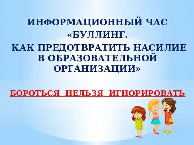 ИНФОРМАЦИОННЫЙ ЧАС «БУЛЛИНГ.  КАК ПРЕДОТВРАТИТЬ НАСИЛИЕ В ОБРАЗОВАТЕЛЬНОЙ ОРГАНИЗАЦИИ»  БОРОТЬСЯ НЕЛЬЗЯ ИГНОРИРОВАТЬ 