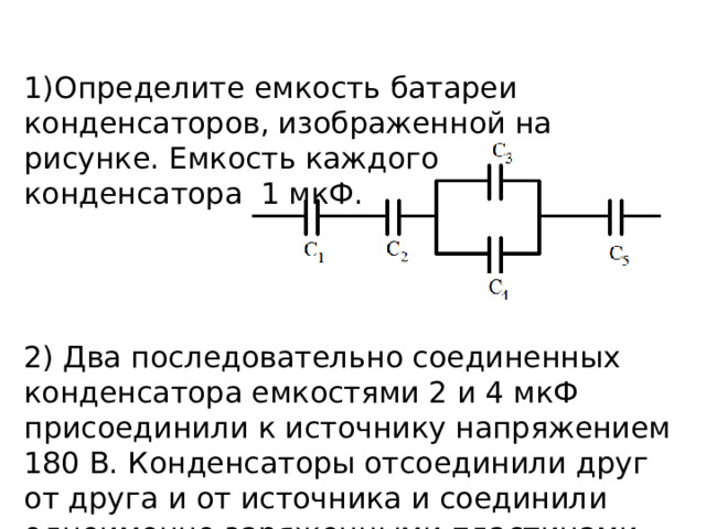 1)Определите емкость батареи конденсаторов, изображенной на рисунке. Емкость каждого конденсатора  1 мкФ. 2) Два последовательно соединенных конденсатора емкостями 2 и 4 мкФ присоединили к источнику напряжением 180 В. Конденсаторы отсоединили друг от друга и от источника и соединили одноименно заряженными пластинами. Определите установившееся напряжение. 