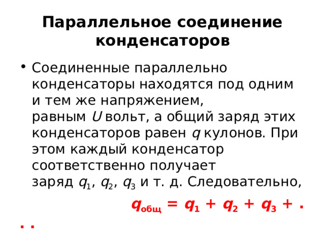 Параллельное соединение конденсаторов Соединенные параллельно конденсаторы находятся под одним и тем же напряжением, равным  U  вольт, а общий заряд этих конденсаторов равен  q  кулонов. При этом каждый конденсатор соответственно получает заряд  q 1 ,  q 2 ,  q 3  и т. д. Следовательно,  q общ  =  q 1  +  q 2  +  q 3  + . . . 