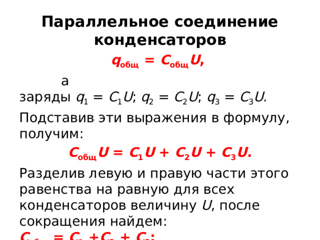 Параллельное соединение конденсаторов q общ  =  C общ U ,  а заряды  q 1  =  С 1 U ;  q 2  =  С 2 U ;  q 3  =  С 3 U . Подставив эти выражения в формулу, получим: С общ U  =  С 1 U  +  С 2 U  +  С 3 U . Разделив левую и правую части этого равенства на равную для всех конденсаторов величину  U , после сокращения найдем: С общ  =  С 1  + С 2  +  С 3 ;   Если С 1 = С 2 = С 3 =…, то   С общ  =  С 1 n, где С 1 — емкость одного конденсатора,  n — число конденсаторов. 