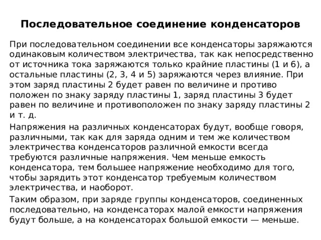 Последовательное соединение конденсаторов   При последовательном соединении все конденса­торы заряжаются одинаковым количеством электричества, так как непосредственно от источника тока заряжаются только крайние пластины (1 и 6), а остальные пластины (2, 3, 4 и 5) заря­жаются через влияние. При этом заряд пла­стины 2 будет равен по величине и противо­положен по знаку за­ряду пластины 1, заряд пластины 3 будет равен по величине и противоположен по знаку заряду пла­стины 2 и т. д. Напряжения на различных конденсаторах будут, вообще говоря, различными, так как для заряда одним и тем же количеством электричества конденсаторов различной емкости всегда требуются различные напряжения. Чем меньше емкость конденсатора, тем большее напряжение необходимо для того, чтобы зарядить этот конденсатор требуемым количеством электричества, и наоборот. Таким образом, при заряде группы конденсаторов, соединенных последовательно, на конденсаторах малой емкости напряжения будут больше, а на конденсаторах большой емкости — меньше. 