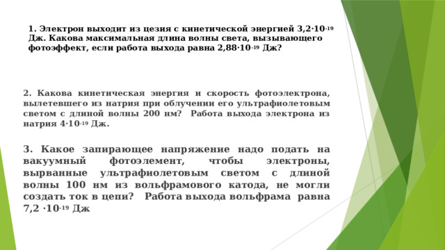 1. Электрон выходит из цезия с кинетической энергией 3,2·10 -19 Дж. Какова максимальная длина волны света, вызывающего фотоэффект, если работа выхода равна 2,88·10 -19 Дж?   2. Какова кинетическая энергия и скорость фотоэлектрона, вылетевшего из натрия при облучении его ультрафиолетовым светом с длиной волны 200 нм? Работа выхода электрона из натрия 4·10 -19 Дж. 3. Какое запирающее напряжение надо подать на вакуумный фотоэлемент, чтобы электроны, вырванные ультрафиолетовым светом с длиной волны 100 нм из вольфрамового катода, не могли создать ток в цепи? Работа выхода вольфрама равна 7,2 ·10 -19 Дж 