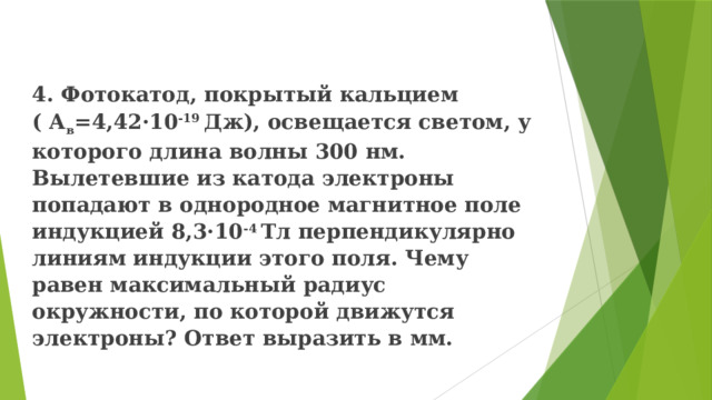 4. Фотокатод, покрытый кальцием ( А в =4,42·10 -19 Дж), освещается светом, у которого длина волны 300 нм. Вылетевшие из катода электроны попадают в однородное магнитное поле индукцией 8,3·10 -4 Тл перпендикулярно линиям индукции этого поля. Чему равен максимальный радиус окружности, по которой движутся электроны? Ответ выразить в мм. 