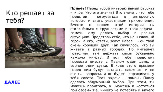 Кто решает за тебя?   Привет! Перед тобой интерактивный рассказ - игра.  Что это значит? Это значит, что тебе предстоит погрузиться в интересную историю и стать участником приключения. Вместе с героем этой истории ты столкнёшься с трудностями и твоя задача помочь ему делать выбор в разных ситуациях. Представь себе, что наш главный герой, а его, кстати, зовут Павел - он твой очень хороший друг. Так случилось, что вы живете в разных городах. Но интернет позволяет вам держать связь буквально каждую минуту. И вот тебе предстоит провести вместе с Павлом один день, а вернее одни сутки. В ходе этого времени перед ним будут вставать сложные, и не очень, вопросы, и он будет спрашивать у тебя совета. Твоя задача – помочь Павлу сделать обдуманный выбор. При этом, ты можешь проиграть, а можешь и «остаться при своем» т.е. ничего не потерять и ничего не приобрести, и конечно, ты можешь выиграть. А еще ты можно не просто выиграть, а «поймать удачу за хвост» т.е. сделать так, чтобы наш герой получил максимум от этого дня!!! ДАЛЕЕ 