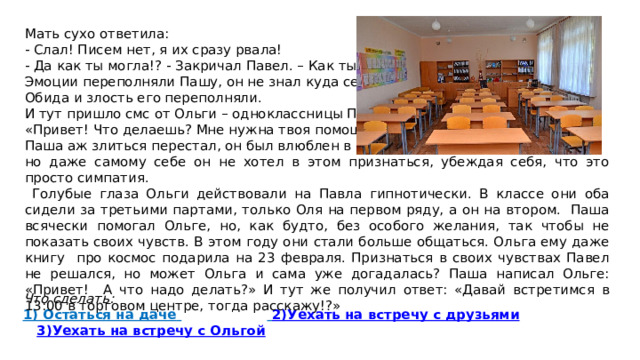 Мать сухо ответила: - Слал! Писем нет, я их сразу рвала! - Да как ты могла!? - Закричал Павел. – Как ты могла? Эмоции переполняли Пашу, он не знал куда себя деть. Обида и злость его переполняли. И тут пришло смс от Ольги – одноклассницы Паша: «Привет! Что делаешь? Мне нужна твоя помощь?» Паша аж злиться перестал, он был влюблен в Ольгу, но даже самому себе он не хотел в этом признаться, убеждая себя, что это просто симпатия.  Голубые глаза Ольги действовали на Павла гипнотически. В классе они оба сидели за третьими партами, только Оля на первом ряду, а он на втором. Паша всячески помогал Ольге, но, как будто, без особого желания, так чтобы не показать своих чувств. В этом году они стали больше общаться. Ольга ему даже книгу про космос подарила на 23 февраля. Признаться в своих чувствах Павел не решался, но может Ольга и сама уже догадалась? Паша написал Ольге: «Привет! А что надо делать?» И тут же получил ответ: «Давай встретимся в 13:00 в торговом центре, тогда расскажу!?»  Что сделать: 1) Остаться на даче    2)Уехать на встречу с друзьями  3)Уехать на встречу с Ольгой 