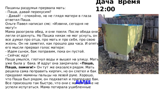Дача Время 12:00 Пашины раздумья прервала мать: - Паша, давай перекусим?  - Давай! – спокойно, но не глядя матери в глаза ответил Паша. Ольге Павел написал смс: «Извини, сегодня не могу!» Мама разогрела обед, и они поели. После обеда они легли отдохнуть. Но Пашка никак не мог уснуть, он все думал про отца, про мать и про себя, про свою жизнь. Он не заметил, как прошло два часа. И опять его мысли прервал голос матери: - Идем сынок, бак поправим, пока он пустой. - Сейчас иду! Паша умылся, глотнул воды и вышел на улицу. Мать уже была у бака. И вдруг она закричала: « Паша, Паша, помоги!» Он тут же оказался рядом. Мать решила сама поправить кирпич, но он слетел и бак придавил мамины пальцы на левой руке. Хорошо, что Паша был рядом, он подхватил и приподнял бак. Все произошло так быстро, что они с мамой даже не успели испугаться. Мама потирала ушибленные пальцы. ДАЛЕЕ 