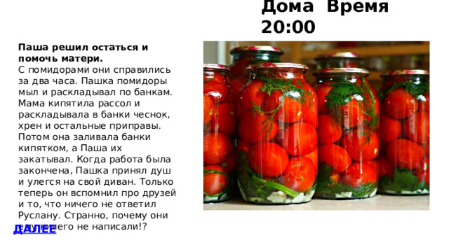 Дома Время 20:00 Паша решил остаться и помочь матери. С помидорами они справились за два часа. Пашка помидоры мыл и раскладывал по банкам. Мама кипятила рассол и раскладывала в банки чеснок, хрен и остальные приправы. Потом она заливала банки кипятком, а Паша их закатывал. Когда работа была закончена, Пашка принял душ и улегся на свой диван. Только теперь он вспомнил про друзей и то, что ничего не ответил Руслану. Странно, почему они ему ничего не написали!? ДАЛЕЕ 