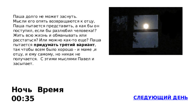 Паша долго не может заснуть. Мысли его опять возвращаются к отцу, Паша пытается представить, а как бы он поступил, если бы разлюбил человека!? Жить всю жизнь и обманывать или расстаться? Или можно как-то еще? Паша пытается придумать третий вариант , так чтобы всем было хорошо - и маме ,и отцу, и ему самому, но никак не получается. С этими мыслями Павел и засыпает.  Ночь Время 00:35 СЛЕДУЮЩИЙ ДЕНЬ 
