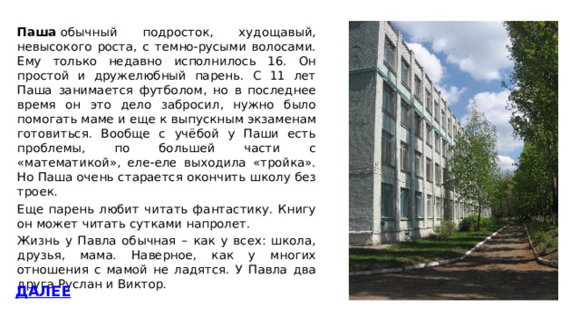 Паша  обычный подросток, худощавый, невысокого роста, с темно-русыми волосами. Ему только недавно исполнилось 16. Он простой и дружелюбный парень. C 11 лет Паша занимается футболом, но в последнее время он это дело забросил, нужно было помогать маме и еще к выпускным экзаменам готовиться. Вообще с учёбой у Паши есть проблемы, по большей части с «математикой», еле-еле выходила «тройка». Но Паша очень старается окончить школу без троек. Еще парень любит читать фантастику. Книгу он может читать сутками напролет. Жизнь у Павла обычная – как у всех: школа, друзья, мама. Наверное, как у многих отношения с мамой не ладятся. У Павла два друга Руслан и Виктор. ДАЛЕЕ 