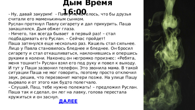 Дым Время 16:00 - Ну, давай закурим! - Павлу не хотелось, что бы друзья считали его маменькиным сынком. Руслан протянул Павлу сигарету и дал прикурить. Паша закашлялся. Дым обжег глаза. - Ничего, так всегда бывает в первый раз! – стал подбадривать его Руслан. – Сейчас пройдет! Паша затянулся еще несколько раз. Кашель стал сильнее. Лицо у Павла становилось бледнее и бледнее. Он бросил сигарету и стал откашливаться, наклонившись и опершись руками в колени. Наконец он негромко произнес: «Ребята, меня тошнит!» Руслан взял его под руку и повел к выходу. И тут у Паши зазвонил телефон. Это звонила мама. В такой ситуации Паша не мог говорить, поэтому просто отключил звук, решив, что перезвонит матери позже. На улице Пашу вырвало и от этого как будто полегчало. - Слушай, Паш, тебе нужно полежать! – предложил Руслан. Паша так и сделал, он лег на лавку, голова перестала кружиться и он заснул. 16 Дым 17  ДАЛЕЕ  