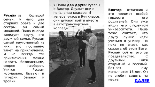 У Паши два друга : Руслан и Виктор. Дружат они с начальных классов. И теперь, учась в 9-м классе, они думают пойти вместе в автотранспортный колледж. Виктор  – отличник и это предмет особой гордости его родителей. Они уже видят его студентом университета. Паша тоже считает, что другу лучше идти учиться в универ, но пока не знает, как сказать об этом Вите. Руслан сочтет это за предательство. С друзьями Витя открытый и веселый. Вот-вот ему исполнится 16 лет. Он не любит сидеть на месте. Руслан  из большой семьи, у него два старших брата и две сестры, он самый младший. Паша иногда завидует другу, его дружной семье. Руслан самый неугомонный из них, его постоянно тянет на приключения. И не всегда эти приключения можно назвать безопасными, скорее наоборот. Учится Руслан нормально, бывают и пятерки, бывают и тройки. ДАЛЕЕ 