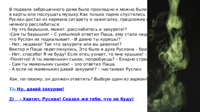 В подвале заброшенного дома было прохладно и можно было поиграть в карты или послушать музыку.Как только парни спустились в подвал, Руслан достал из кармана сигарету и зажигалку, предложив своим друзьям немного расслабиться: - Ну что барышни, может ,расслабитесь и закурите!? Сам ты барышня! – С ухмылкой ответил Паша, ему стало надоедать, что Руслан их подкалывает.- И давно ты куришь!? - Нет, недавно! Так что закурите или вы девочки!? Виктор и Паша переглянулись. Это было в духе Руслана – брать их на понт. - Нет, спасибо! Я не буду! Если отец узнает, то мне крышка! – Ответил Виктор Понятно! А ты маменькин сынок, попробуешь? – Ехидно спросил Руслан - Сам ты маменькин сынок! – зло ответил Паша. - А если не маменькин давай закурим!? – настаивал Руслан.  Как, по-твоему, он должен ответить? Выбери один из вариантов: - Ну, давай закурим!  2)    - Хватит, Руслан! Сказал же тебе, что не буду! 