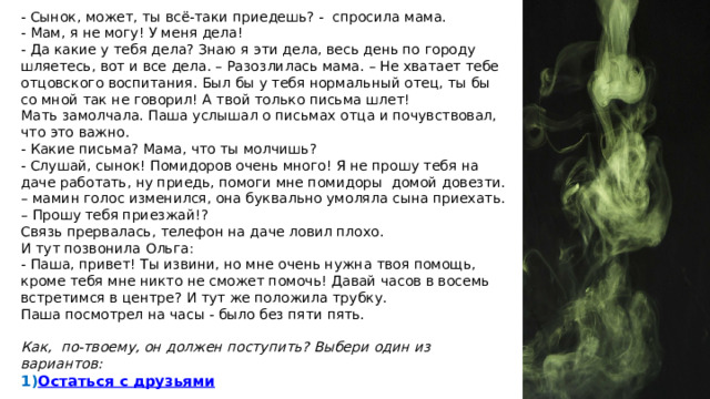 - Сынок, может, ты всё-таки приедешь? - спросила мама. - Мам, я не могу! У меня дела! - Да какие у тебя дела? Знаю я эти дела, весь день по городу шляетесь, вот и все дела. – Разозлилась мама. – Не хватает тебе отцовского воспитания. Был бы у тебя нормальный отец, ты бы со мной так не говорил! А твой только письма шлет! Мать замолчала. Паша услышал о письмах отца и почувствовал, что это важно. - Какие письма? Мама, что ты молчишь? - Слушай, сынок! Помидоров очень много! Я не прошу тебя на даче работать, ну приедь, помоги мне помидоры домой довезти. – мамин голос изменился, она буквально умоляла сына приехать. – Прошу тебя приезжай!? Связь прервалась, телефон на даче ловил плохо. И тут позвонила Ольга: - Паша, привет! Ты извини, но мне очень нужна твоя помощь, кроме тебя мне никто не сможет помочь! Давай часов в восемь встретимся в центре? И тут же положила трубку. Паша посмотрел на часы - было без пяти пять.   Как, по-твоему, он должен поступить? Выбери один из вариантов: Остаться с друзьями  2) Поехать на дачу к маме  3) Пойти на встречу с Ольгой 