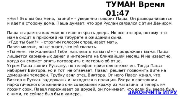 ТУМАН Время 01:47   «Нет! Это вы без меня, парни!» – уверенно говорит Паша. Он разворачивается и идет в сторону дома. Паша думает, что зря Руслан связался с этим Денисом.   Паша старается как можно тише открыть дверь. Но все это зря, потому что мама сидит в прихожей на табурете в ожидании сына.  «Где ты был?» - строгим голосом спрашивает мать. Павел молчит, он не знает, что ей сказать. «Ты меня не жалеешь! Тебе наплевать на мать!» - продолжает мама. Паша лишается карманных денег и интернета на ближайший месяц. И не известно, когда он сможет опять поговорить с матерью об отце. Утром Паша звонит Руслану, но телефон приятеля отключен. Тогда Паша набирает Виктора, но и тот не отвечает. Павел решает позвонить Вите на домашний телефон. Трубку взял отец Виктора. От него Павел узнал, что Виктор и Руслан задержаны и находятся в полиции. Вчера в состоянии наркотического опьянения они совершили кражу из магазина и теперь им грозит срок. Павел переживает за друзей, он понимает, что если бы вчера был с ними, то сейчас был бы в камере.   ЗАКОНЧИТЬ ИГРУ 29 Туман 30   