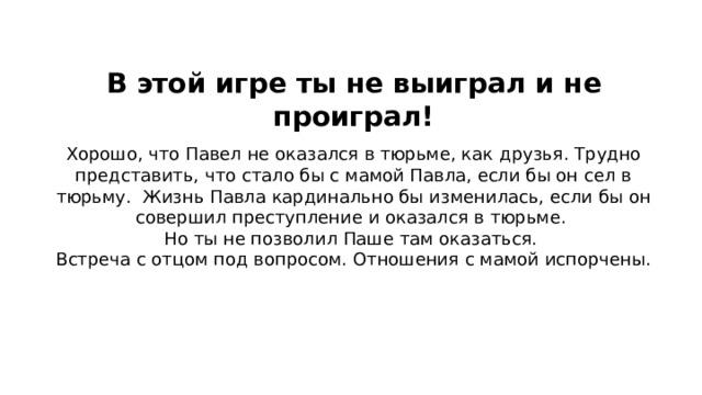 В этой игре ты не выиграл и не проиграл!     Хорошо, что Павел не оказался в тюрьме, как друзья. Трудно представить, что стало бы с мамой Павла, если бы он сел в тюрьму. Жизнь Павла кардинально бы изменилась, если бы он совершил преступление и оказался в тюрьме. Но ты не позволил Паше там оказаться. Встреча с отцом под вопросом. Отношения с мамой испорчены. 30  