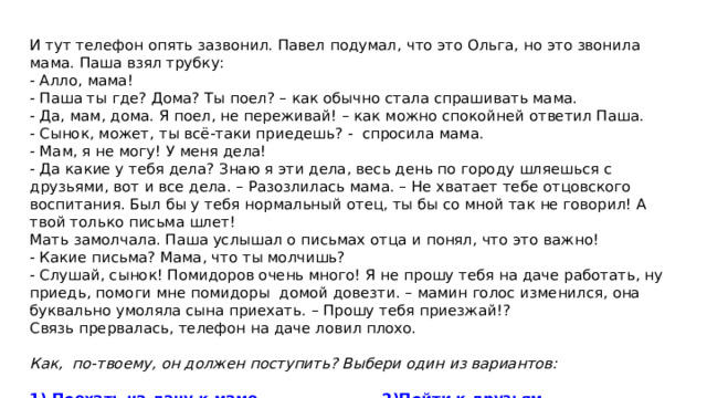 И тут телефон опять зазвонил. Павел подумал, что это Ольга, но это звонила мама. Паша взял трубку: - Алло, мама! - Паша ты где? Дома? Ты поел? – как обычно стала спрашивать мама. - Да, мам, дома. Я поел, не переживай! – как можно спокойней ответил Паша. - Сынок, может, ты всё-таки приедешь? - спросила мама. - Мам, я не могу! У меня дела! - Да какие у тебя дела? Знаю я эти дела, весь день по городу шляешься с друзьями, вот и все дела. – Разозлилась мама. – Не хватает тебе отцовского воспитания. Был бы у тебя нормальный отец, ты бы со мной так не говорил! А твой только письма шлет! Мать замолчала. Паша услышал о письмах отца и понял, что это важно! - Какие письма? Мама, что ты молчишь? - Слушай, сынок! Помидоров очень много! Я не прошу тебя на даче работать, ну приедь, помоги мне помидоры домой довезти. – мамин голос изменился, она буквально умоляла сына приехать. – Прошу тебя приезжай!? Связь прервалась, телефон на даче ловил плохо.   Как, по-твоему, он должен поступить? Выбери один из вариантов:  1) Поехать на дачу к маме   2)Пойти к друзьям   3) Позвонить Ольге 