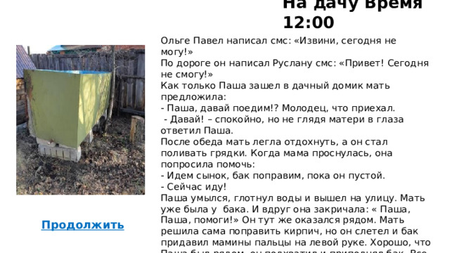 На дачу Время 12:00 Ольге Павел написал смс: «Извини, сегодня не могу!» По дороге он написал Руслану смс: «Привет! Сегодня не смогу!» Как только Паша зашел в дачный домик мать предложила: - Паша, давай поедим!? Молодец, что приехал.  - Давай! – спокойно, но не глядя матери в глаза ответил Паша. После обеда мать легла отдохнуть, а он стал поливать грядки. Когда мама проснулась, она попросила помочь: - Идем сынок, бак поправим, пока он пустой. - Сейчас иду! Паша умылся, глотнул воды и вышел на улицу. Мать уже была у бака. И вдруг она закричала: « Паша, Паша, помоги!» Он тут же оказался рядом. Мать решила сама поправить кирпич, но он слетел и бак придавил мамины пальцы на левой руке. Хорошо, что Паша был рядом, он подхватил и приподнял бак. Все произошло так быстро, что они с мамой даже не успели испугаться. Мама потирала ушибленные пальцы, все обошлось ушибом. 38  Продолжить  