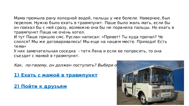 Мама промыла рану холодной водой, пальцы у нее болели. Наверное, был перелом. Нужно было ехать в травмпункт. Паше было жаль мать, если бы он поехал бы с ней сразу, возможно она бы не поранила пальцы. Но ехать в травмпункт Паша не очень хотел. И тут Паше пришло смс. Руслан написал: «Привет! Ты куда пропал? Че слился? Мы же договаривались! Мы еще на нашем месте. Приходи! Есть тема» У них замечательная соседка - тетя Лена и если ее попросить, то она съездит с мамой в травмпункт.  Как, по-твоему, он должен поступить? Выбери один из вариантов:  1) Ехать с мамой в травмпункт  2) Пойти к друзьям 