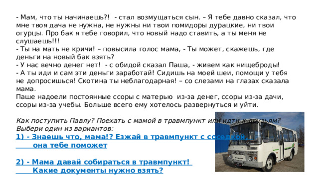 - Мам, что ты начинаешь?! - стал возмущаться сын. – Я тебе давно сказал, что мне твоя дача не нужна, не нужны ни твои помидоры дурацкие, ни твои огурцы. Про бак я тебе говорил, что новый надо ставить, а ты меня не слушаешь!!! - Ты на мать не кричи! – повысила голос мама, - Ты может, скажешь, где деньги на новый бак взять? - У нас вечно денег нет! - с обидой сказал Паша, - живем как нищеброды! - А ты иди и сам эти деньги заработай! Сидишь на моей шеи, помощи у тебя не допросишься! Скотина ты неблагодарная! – со слезами на глазах сказала мама. Паше надоели постоянные ссоры с матерью из-за денег, ссоры из-за дачи, ссоры из-за учебы. Больше всего ему хотелось развернуться и уйти.  Как поступить Павлу? Поехать с мамой в травмпункт или идти к друзьям? Выбери один из вариантов: 1) - Знаешь что, мама!? Езжай в травмпункт с соседкой,  она тебе поможет  2) - Мама давай собираться в травмпункт!  Какие документы нужно взять? 