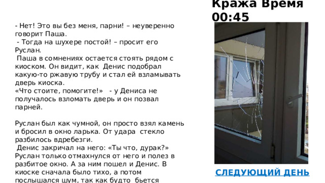 Кража Время 00:45    - Нет! Это вы без меня, парни! – неуверенно говорит Паша.   - Тогда на шухере постой! – просит его Руслан.   Паша в сомнениях остается стоять рядом с киоском. Он видит, как Денис подобрал какую-то ржавую трубу и стал ей взламывать дверь киоска. «Что стоите, помогите!» - у Дениса не получалось взломать дверь и он позвал парней.   Руслан был как чумной, он просто взял камень и бросил в окно ларька. От удара стекло разбилось вдребезги.  Денис закричал на него: «Ты что, дурак?» Руслан только отмахнулся от него и полез в разбитое окно. А за ним пошел и Денис. В киоске сначала было тихо, а потом послышался шум, так как будто бьется стекло. Патрульная машина подъехала тихо, и из-за шума Паша ее не заметил сразу, а когда заметил, было уже поздно что-либо делать.   45 Киоск 46  СЛЕДУЮЩИЙ ДЕНЬ  