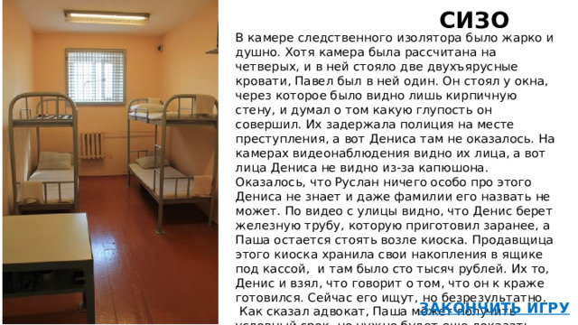 СИЗО   В камере следственного изолятора было жарко и душно. Хотя камера была рассчитана на четверых, и в ней стояло две двухъярусные кровати, Павел был в ней один. Он стоял у окна, через которое было видно лишь кирпичную стену, и думал о том какую глупость он совершил. Их задержала полиция на месте преступления, а вот Дениса там не оказалось. На камерах видеонаблюдения видно их лица, а вот лица Дениса не видно из-за капюшона. Оказалось, что Руслан ничего особо про этого Дениса не знает и даже фамилии его назвать не может. По видео с улицы видно, что Денис берет железную трубу, которую приготовил заранее, а Паша остается стоять возле киоска. Продавщица этого киоска хранила свои накопления в ящике под кассой, и там было сто тысяч рублей. Их то, Денис и взял, что говорит о том, что он к краже готовился. Сейчас его ищут, но безрезультатно.  Как сказал адвокат, Паша может получить условный срок, но нужно будет еще доказать, что он не планировал кражу заранее.   46 Тяжелое утро 47  ЗАКОНЧИТЬ ИГРУ  
