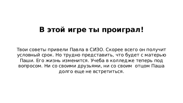 В этой игре ты проиграл!   Твои советы привели Павла в СИЗО. Скорее всего он получит условный срок. Но трудно представить, что будет с матерью Паши. Его жизнь изменится. Учеба в колледже теперь под вопросом. Ни со своими друзьями, ни со своим отцом Паша долго еще не встретиться. 47  