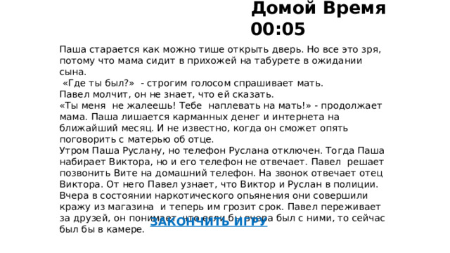 Домой Время 00:05   Паша старается как можно тише открыть дверь. Но все это зря, потому что мама сидит в прихожей на табурете в ожидании сына.  «Где ты был?» - строгим голосом спрашивает мать. Павел молчит, он не знает, что ей сказать. «Ты меня не жалеешь! Тебе наплевать на мать!» - продолжает мама. Паша лишается карманных денег и интернета на ближайший месяц. И не известно, когда он сможет опять поговорить с матерью об отце. Утром Паша Руслану, но телефон Руслана отключен. Тогда Паша набирает Виктора, но и его телефон не отвечает. Павел решает позвонить Вите на домашний телефон. На звонок отвечает отец Виктора. От него Павел узнает, что Виктор и Руслан в полиции. Вчера в состоянии наркотического опьянения они совершили кражу из магазина и теперь им грозит срок. Павел переживает за друзей, он понимает, что если бы вчера был с ними, то сейчас был бы в камере.   ЗАКОНЧИТЬ ИГРУ 48 От Ольги идет домой 49   