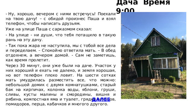 Дача Время 9:00 - Ну, хорошо, вечером с ними встречусь! Поехали на твою дачу! – с обидой произнес Паша и взял телефон, чтобы написать друзьям. Уже на улице Паша с сарказмом сказал: - На улице - ни души, что тебя потащило в такую рань на эту дачу. - Так пока жара не наступила, мы с тобой все дела и переделаем. – Спокойно ответила мать. – В обед отдохнем, а вечером домой. - Сам не заметишь, как время пролетит. Через 30 минут, они уже были на даче. Участок у них хороший и ехать не далеко, и земля хорошая, но вот телефон плохо ловит. На шести сотках мать умудрилась разместить все, что можно: небольшой домик с двумя комнатушками, старый бак на кирпичах, колонка воды, яблони, груши, сливы, кусты малины и смородины, вишня и рябина, компостная яма и туалет, грядки огурцов, помидоров, перца, кабачков и многого другого. ДАЛЕЕ 
