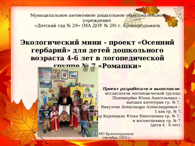 Муниципальное автономное дошкольное образовательное учреждение  «Детский сад № 29» (МА ДОУ № 29) г. Краснотурьинск        Экологический мини - проект «Осенний гербарий» для детей дошкольного возраста 4-6 лет в логопедической группе № 7 «Ромашки» Проект разработали и выполнили : воспитатели логопедической группы Пономарёва Юлия Анатольевна – высшая категория гр. № 7, Викулова Александра Александровна – 1 квк гр. № 7, тьютор Карпецкая Юлия Николаевна гр. № 7, и воспитанники гр. № 7 (дети 4 - 6 лет)    МО Краснотурьинск сентябрь 2025 г. 