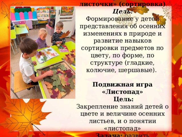              Дидактическая игра «Собери осенние листочки» (сортировка)  Цель:   Формирование у детей представления об осенних изменениях в природе и развитие навыков сортировки предметов по цвету, по форме, по структуре (гладкие, колючие, шершавые).    Подвижная игра «Листопад»  Цель:  Закрепление знаний детей о цвете и величине осенних листьев, и о понятии «листопад»  Задача: развить координацию движений и внимание.    