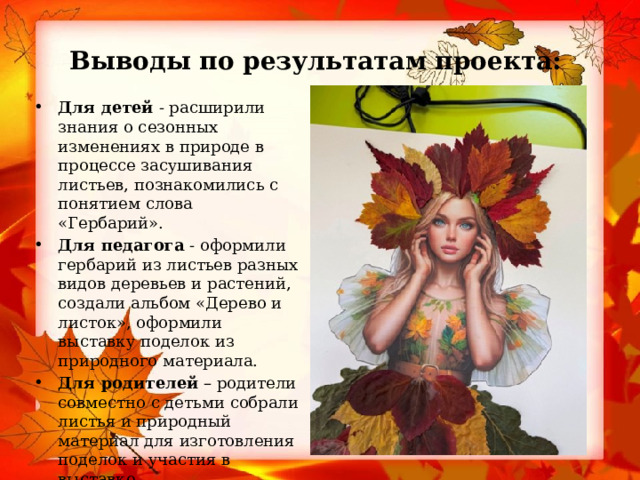 Выводы по результатам проекта: Для детей  - расширили знания о сезонных изменениях в природе в процессе засушивания листьев, познакомились с понятием слова «Гербарий». Для педагога  - оформили гербарий из листьев разных видов деревьев и растений, создали альбом «Дерево и листок», оформили выставку поделок из природного материала. Для родителей  – родители совместно с детьми собрали листья и природный материал для изготовления поделок и участия в выставке. 
