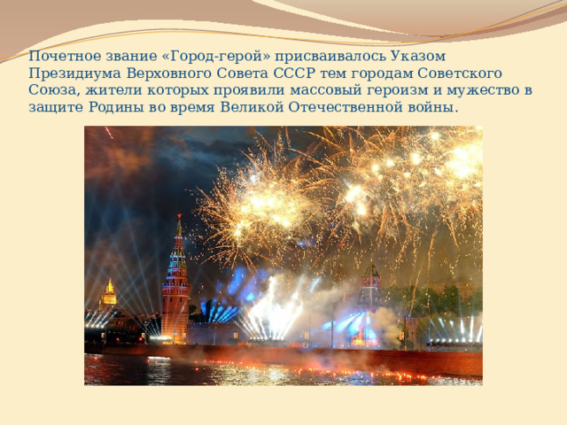 Почетное звание «Город-герой» присваивалось Указом Президиума Верховного Совета СССР тем городам Советского Союза, жители которых проявили массовый героизм и мужество в защите Родины во время Великой Отечественной войны. 