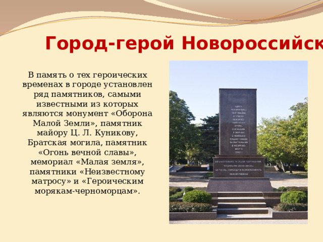 Город-герой Новороссийск В память о тех героических временах в городе установлен ряд памятников, самыми известными из которых являются монумент «Оборона Малой Земли», памятник майору Ц. Л. Куникову, Братская могила, памятник «Огонь вечной славы», мемориал «Малая земля», памятники «Неизвестному матросу» и «Героическим морякам-черноморцам». 