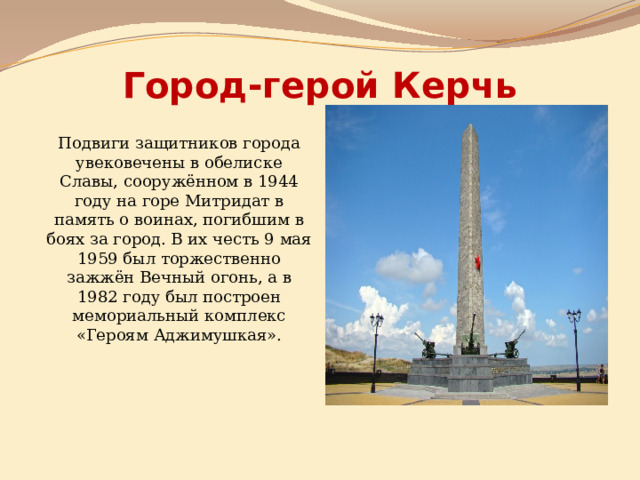 Город-герой Керчь Подвиги защитников города увековечены в обелиске Славы, сооружённом в 1944 году на горе Митридат в память о воинах, погибшим в боях за город. В их честь 9 мая 1959 был торжественно зажжён Вечный огонь, а в 1982 году был построен мемориальный комплекс «Героям Аджимушкая». 
