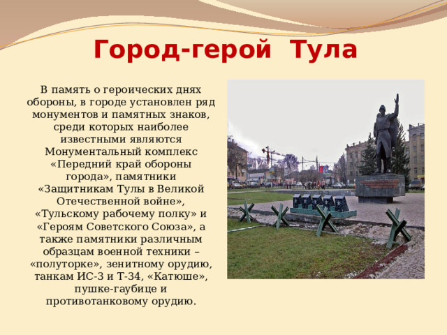 Город-герой Тула В память о героических днях обороны, в городе установлен ряд монументов и памятных знаков, среди которых наиболее известными являются Монументальный комплекс «Передний край обороны города», памятники «Защитникам Тулы в Великой Отечественной войне», «Тульскому рабочему полку» и «Героям Советского Союза», а также памятники различным образцам военной техники – «полуторке», зенитному орудию, танкам ИС-3 и Т-34, «Катюше», пушке-гаубице и противотанковому орудию. 