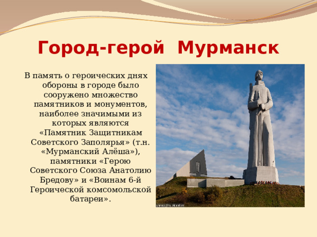 Город-герой Мурманск В память о героических днях обороны в городе было сооружено множество памятников и монументов, наиболее значимыми из которых являются «Памятник Защитникам Советского Заполярья» (т.н. «Мурманский Алёша»), памятники «Герою Советского Союза Анатолию Бредову» и «Воинам 6-й Героической комсомольской батареи». 