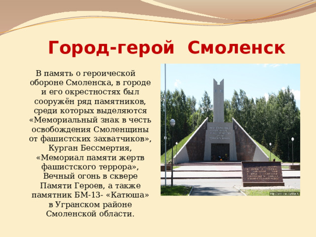 Город-герой Смоленск В память о героической обороне Смоленска, в городе и его окрестностях был сооружён ряд памятников, среди которых выделяются «Мемориальный знак в честь освобождения Смоленщины от фашистских захватчиков», Курган Бессмертия, «Мемориал памяти жертв фашистского террора», Вечный огонь в сквере Памяти Героев, а также памятник БМ-13- «Катюша» в Угранском районе Смоленской области. 