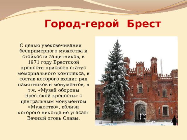 Город-герой Брест С целью увековечивания беспримерного мужества и стойкости защитников, в 1971 году Брестской крепости присвоен статус мемориального комплекса, в состав которого входит ряд памятников и монументов, в т.ч. «Музей обороны Брестской крепости» с центральным монументом «Мужество», вблизи которого никогда не угасает Вечный огонь Славы. 