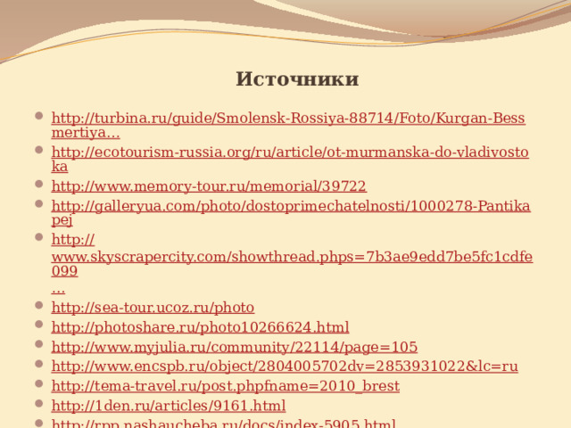 Источники http://turbina.ru/guide/Smolensk-Rossiya-88714/Foto/Kurgan-Bessmertiya… http://ecotourism-russia.org/ru/article/ot-murmanska-do-vladivostoka http:// www.memory-tour.ru/memorial/39722 http://galleryua.com/photo/dostoprimechatelnosti/1000278-Pantikapej http:// www.skyscrapercity.com/showthread.phps=7b3ae9edd7be5fc1cdfe099 … http:// sea-tour.ucoz.ru/photo http://photoshare.ru/photo10266624.html http:// www.myjulia.ru/community/22114/page=105 http:// www.encspb.ru/object/2804005702dv=2853931022&lc=ru h ttp :// tema-travel.ru /post.phpfname=2010_brest http://1den.ru/articles/9161.html http://rpp.nashaucheba.ru/docs/index-5905.html 