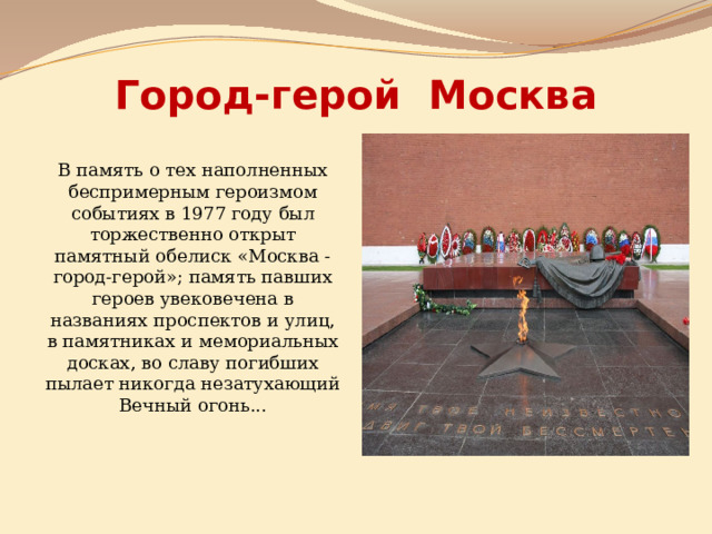 Город-герой Москва В память о тех наполненных беспримерным героизмом событиях в 1977 году был торжественно открыт памятный обелиск «Москва - город-герой»; память павших героев увековечена в названиях проспектов и улиц, в памятниках и мемориальных досках, во славу погибших пылает никогда незатухающий Вечный огонь... 
