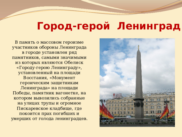Город-герой Ленинград В память о массовом героизме участников обороны Ленинграда в городе установлен ряд памятников, самыми значимыми из которых являются Обелиск «Городу-герою Ленинграду», установленный на площади Восстания, «Монумент героическим защитникам Ленинграда» на площади Победы, памятник вагонетке, на котором вывозились собранные на улицах трупы и огромное Пискаревское кладбище, где покоится прах погибших и умерших от голода ленинградцев. 