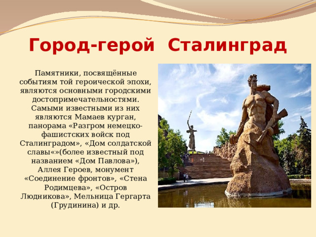 Город-герой Сталинград Памятники, посвящённые событиям той героической эпохи, являются основными городскими достопримечательностями. Самыми известными из них являются Мамаев курган, панорама «Разгром немецко-фашистских войск под Сталинградом», «Дом солдатской славы«»(более известный под названием «Дом Павлова»), Аллея Героев, монумент «Соединение фронтов», «Стена Родимцева», «Остров Людникова», Мельница Гергарта (Грудинина) и др. 