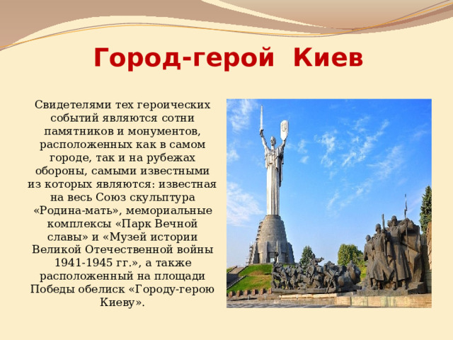 Город-герой Киев Свидетелями тех героических событий являются сотни памятников и монументов, расположенных как в самом городе, так и на рубежах обороны, самыми известными из которых являются: известная на весь Союз скульптура «Родина-мать», мемориальные комплексы «Парк Вечной славы» и «Музей истории Великой Отечественной войны 1941-1945 гг.», а также расположенный на площади Победы обелиск «Городу-герою Киеву». 