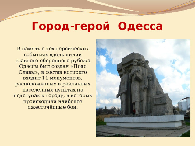 Город-герой Одесса В память о тех героических событиях вдоль линии главного оборонного рубежа Одессы был создан «Пояс Славы», в состав которого входит 11 монументов, расположенных в различных населённых пунктах на подступах к городу, в которых происходили наиболее ожесточённые бои. 