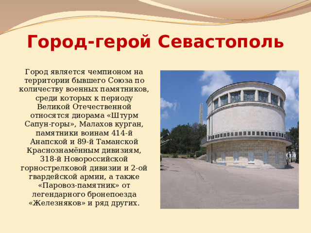 Город-герой Севастополь Город является чемпионом на территории бывшего Союза по количеству военных памятников, среди которых к периоду Великой Отечественной относятся диорама «Штурм Сапун-горы», Малахов курган, памятники воинам 414-й Анапской и 89-й Таманской Краснознамённым дивизиям, 318-й Новороссийской горнострелковой дивизии и 2-ой гвардейской армии, а также «Паровоз-памятник» от легендарного бронепоезда «Железняков» и ряд других.  