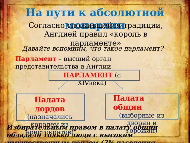 На пути к абсолютной монархии Согласно сложившейся традиции, Англией правил «король в парламенте» Давайте вспомним, что такое парламент? Парламент – высший орган представительства в Англии ПАРЛАМЕНТ  (с XIVвека) Палата общин (выборные из дворян и горожан) Палата лордов (назначались королем из аристократов) Избирательным правом в палату общин обладали только люди с высоким имущественным цензом (2% населения Англии) 