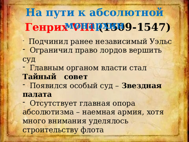 На пути к абсолютной монархии Генрих VIII (1509-1547)  Подчинил ранее независимый Уэльс  Ограничил право лордов вершить суд  Главным органом власти стал Тайный совет  Появился особый суд – Звездная палата  Отсутствует главная опора абсолютизма – наемная армия, хотя много внимания уделялось строительству флота 